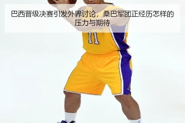 巴西晋级决赛引发外界讨论，桑巴军团正经历怎样的压力与期待