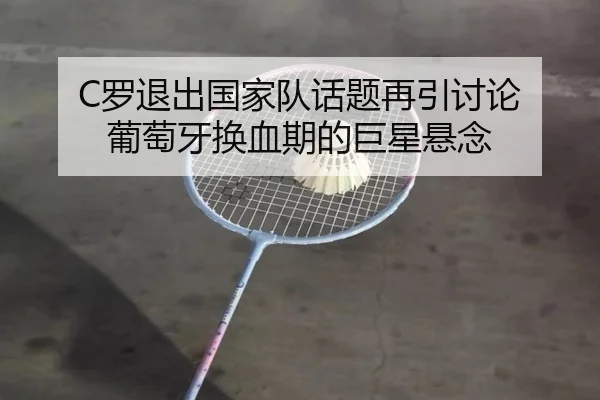 C罗退出国家队话题再引讨论 葡萄牙换血期的巨星悬念