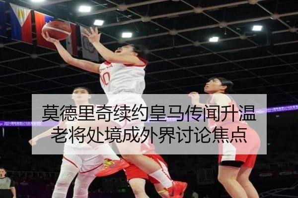 莫德里奇续约皇马传闻升温 老将处境成外界讨论焦点